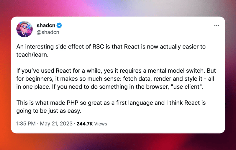 @shadcn: “An interesting side effect of RSC is that React is now actually easier to teach/learn. If you’ve used React for a while, yes it requires a mental model switch. But for beginners, it makes so much sense: fetch data, render and style it - all in one place. If you need to do something in the browser, 