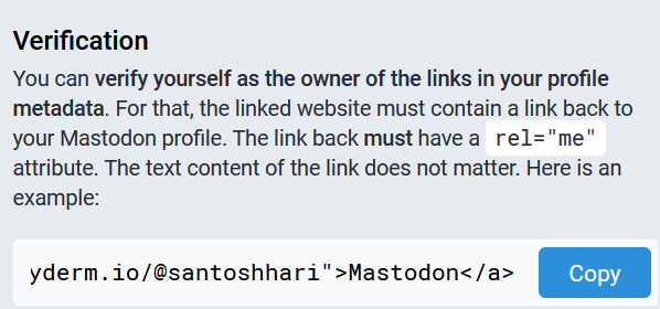 Verification: You can verify yourself as the owner of the links in your profile metadata. For that, the linked website must contain a link back to your Mastodon profile. The link back must have a rel=me attribute. The text content of the link does not matter. Here is an example: